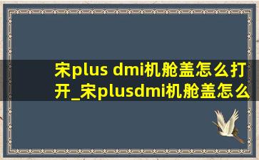 宋plus dmi机舱盖怎么打开_宋plusdmi机舱盖怎么关闭